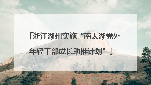浙江湖州实施“南太湖党外年轻干部成长助推计划”