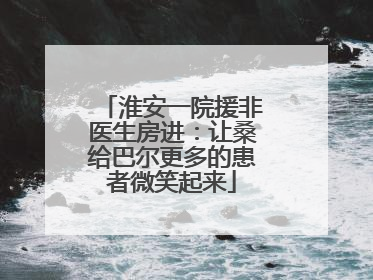 淮安一院援非医生房进：让桑给巴尔更多的患者微笑起来