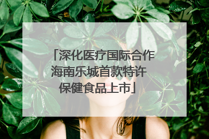 深化医疗国际合作 海南乐城首款特许保健食品上市