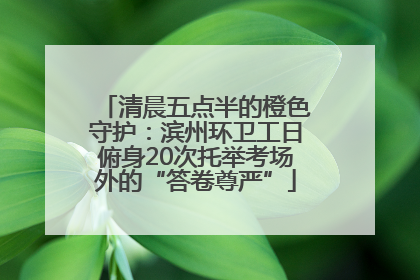 清晨五点半的橙色守护：滨州环卫工日俯身20次托举考场外的“答卷尊严”