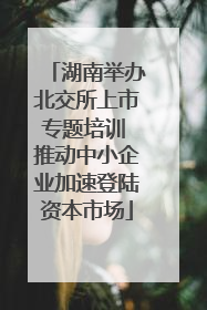 湖南举办北交所上市专题培训 推动中小企业加速登陆资本市场