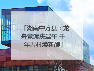 湖南中方县：龙舟竞渡庆端午 千年古村焕新颜