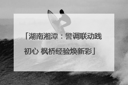湖南湘潭：警调联动践初心 枫桥经验焕新彩