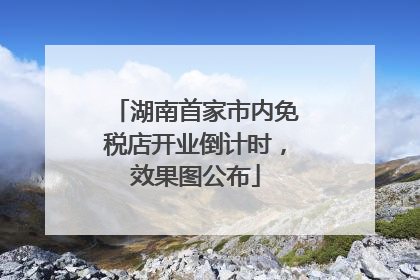 湖南首家市内免税店开业倒计时，效果图公布