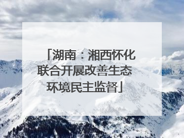 湖南：湘西怀化联合开展改善生态环境民主监督