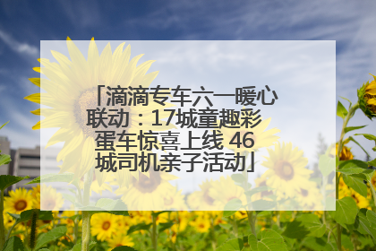 滴滴专车六一暖心联动：17城童趣彩蛋车惊喜上线 46城司机亲子活动