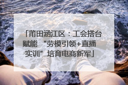 莆田涵江区：工会搭台赋能 “劳模引领+直播实训”培育电商新军
