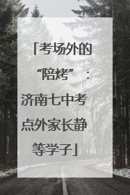 考场外的“陪烤”：济南七中考点外家长静等学子