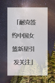 耐克签约中国女篮新星引发关注
