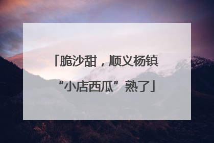 脆沙甜，顺义杨镇“小店西瓜”熟了