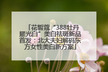 花皙蔻“388牡丹耀光白”美白祛斑新品首发：北大夫妇解码东方女性美白新方案