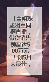董明珠孟羽童同框直播，带货销售额高达500万元！创5月来最佳，董明珠称孟羽童离开时“犯了很大的错”