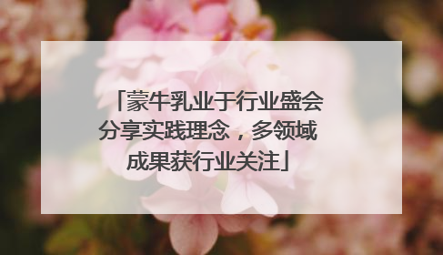 蒙牛乳业于行业盛会分享实践理念，多领域成果获行业关注