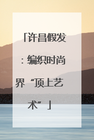 许昌假发：编织时尚界“顶上艺术”