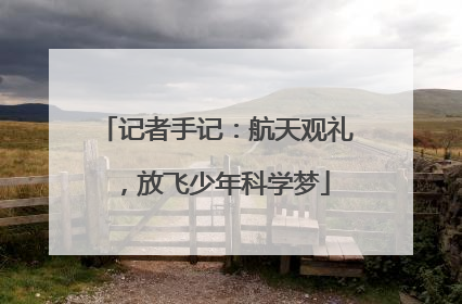 记者手记：航天观礼，放飞少年科学梦