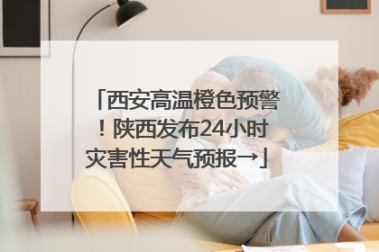西安高温橙色预警！陕西发布24小时灾害性天气预报→