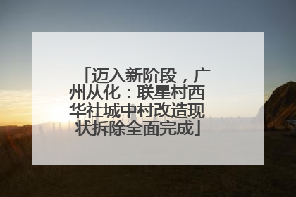 迈入新阶段，广州从化：联星村西华社城中村改造现状拆除全面完成