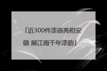 近300件漆器亮相安徽 展江南千年漆韵