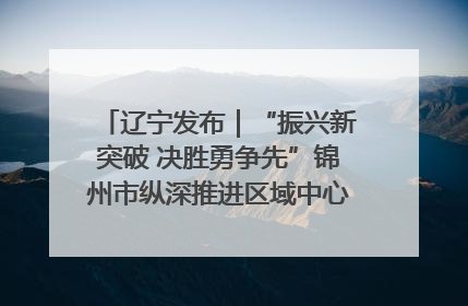 辽宁发布｜“振兴新突破 决胜勇争先”锦州市纵深推进区域中心城市建设 打造高质量发展新增长极