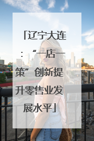 辽宁大连：“一店一策”创新提升零售业发展水平