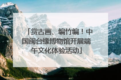赏古画、编竹编！中国闽台缘博物馆开展端午文化体验活动