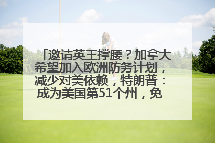 邀请英王撑腰？加拿大希望加入欧洲防务计划，减少对美依赖，特朗普：成为美国第51个州，免费用“金穹”