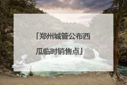 郑州城管公布西瓜临时销售点