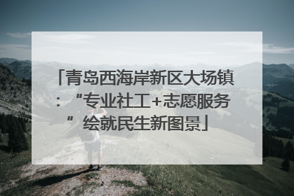青岛西海岸新区大场镇：“专业社工+志愿服务”绘就民生新图景