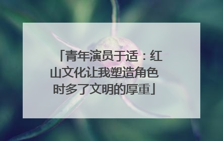 青年演员于适：红山文化让我塑造角色时多了文明的厚重