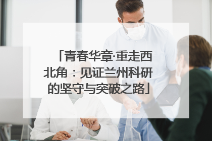 青春华章·重走西北角：见证兰州科研的坚守与突破之路