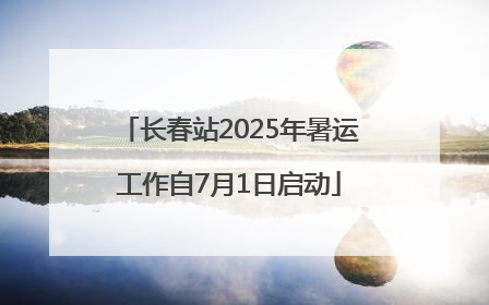 长春站2025年暑运工作自7月1日启动