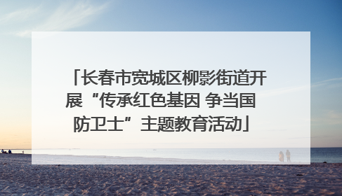 长春市宽城区柳影街道开展“传承红色基因 争当国防卫士”主题教育活动