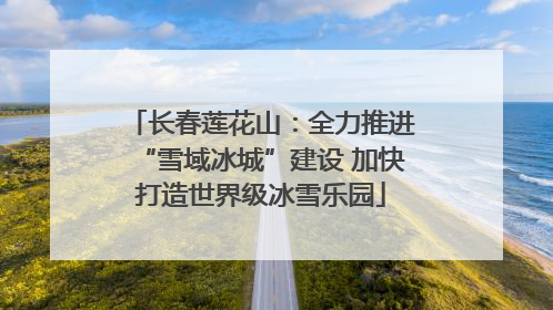 长春莲花山：全力推进“雪域冰城”建设 加快打造世界级冰雪乐园