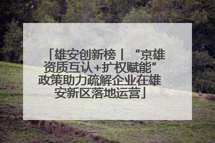 雄安创新榜丨“京雄资质互认+扩权赋能”政策助力疏解企业在雄安新区落地运营