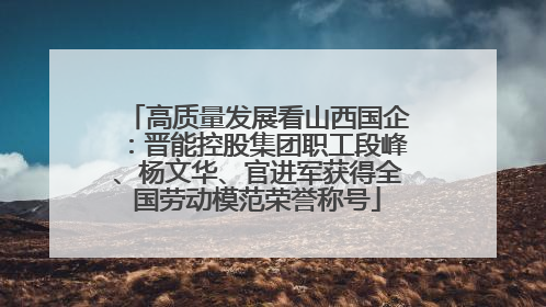 高质量发展看山西国企：晋能控股集团职工段峰、杨文华、官进军获得全国劳动模范荣誉称号