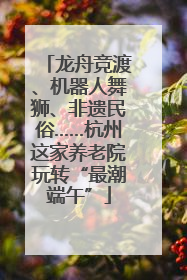 龙舟竞渡、机器人舞狮、非遗民俗……杭州这家养老院玩转“最潮端午”