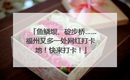鱼鳞坝、碇步桥……福州又多一处网红打卡地！快来打卡！