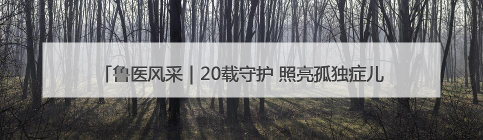 鲁医风采｜20载守护 照亮孤独症儿童前行路——记济宁市妇女儿童医院儿童康复中心主任、副主任技师赵淑珍