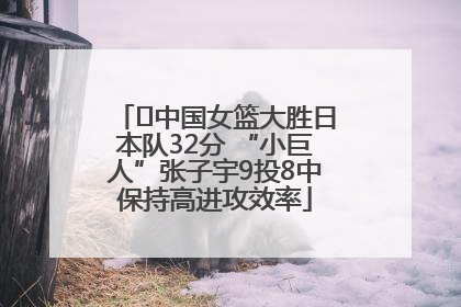﻿中国女篮大胜日本队32分 “小巨人”张子宇9投8中保持高进攻效率