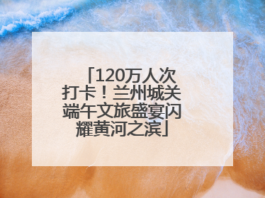 120万人次打卡！兰州城关端午文旅盛宴闪耀黄河之滨