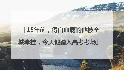 15年前，得白血病的他被全城牵挂，今天他踏入高考考场
