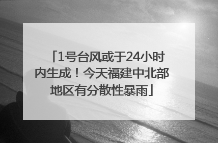 1号台风或于24小时内生成！今天福建中北部地区有分散性暴雨