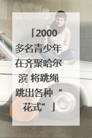 2000多名青少年在齐聚哈尔滨 将跳绳跳出各种“花式”