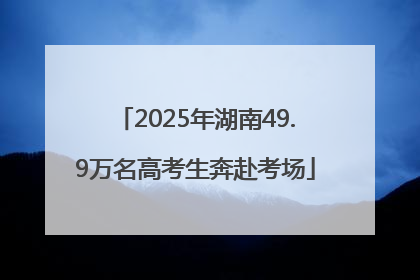 2025年湖南49.9万名高考生奔赴考场