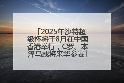 2025年沙特超级杯将于8月在中国香港举行，C罗、本泽马或将来华参赛