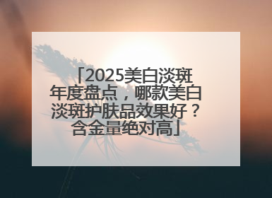 2025美白淡斑年度盘点，哪款美白淡斑护肤品效果好？含金量绝对高