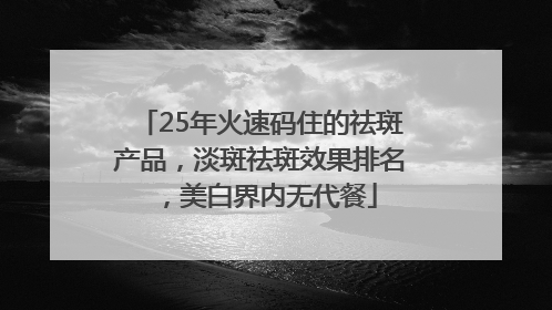 25年火速码住的祛斑产品，淡斑祛斑效果排名，美白界内无代餐