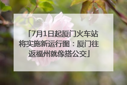 7月1日起厦门火车站将实施新运行图：厦门往返福州就像搭公交