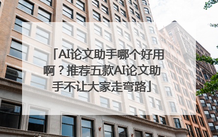 AI论文助手哪个好用啊？推荐五款AI论文助手不让大家走弯路